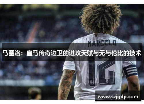 马塞洛:皇马传奇边卫的进攻天赋与无与伦比的技术 马塞洛:皇马传奇边卫的进攻天赋与无与伦比的技术