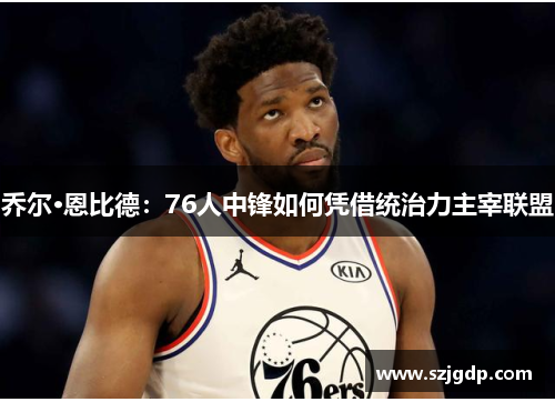 乔尔·恩比德:76人中锋如何凭借统治力主宰联盟 乔尔·恩比德:76人中锋如何凭借统治力主宰联盟