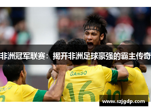 非洲冠军联赛:揭开非洲足球豪强的霸主传奇 非洲冠军联赛:揭开非洲足球豪强的霸主传奇