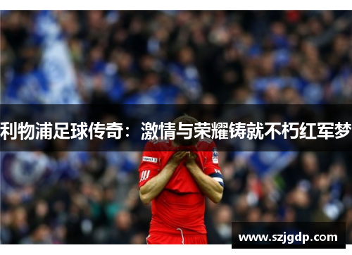 利物浦足球传奇:激情与荣耀铸就不朽红军梦 利物浦足球传奇:激情与荣耀铸就不朽红军梦