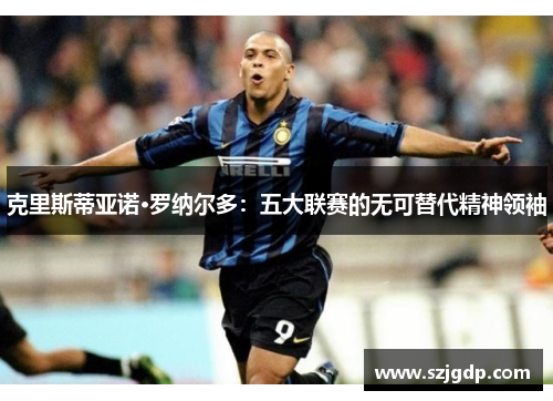 克里斯蒂亚诺·罗纳尔多:五大联赛的无可替代精神领袖 克里斯蒂亚诺·罗纳尔多:五大联赛的无可替代精神领袖