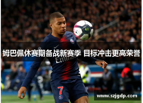 姆巴佩休赛期备战新赛季 目标冲击更高荣誉 姆巴佩休赛期备战新赛季 目标冲击更高荣誉