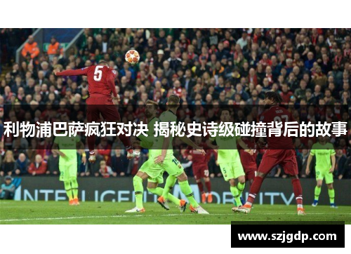 利物浦巴萨疯狂对决 揭秘史诗级碰撞背后的故事 利物浦巴萨疯狂对决 揭秘史诗级碰撞背后的故事